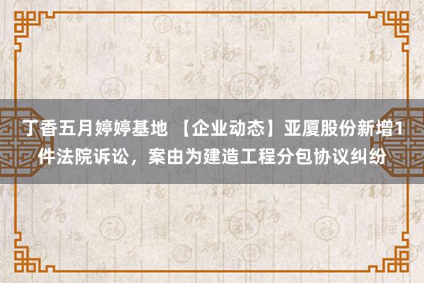 丁香五月婷婷基地 【企业动态】亚厦股份新增1件法院诉讼，案由为建造工程分包协议纠纷