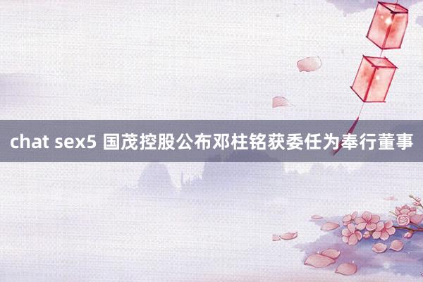 chat sex5 国茂控股公布邓柱铭获委任为奉行董事