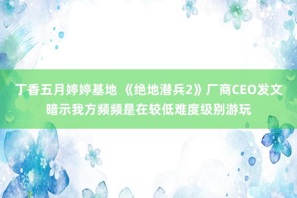 丁香五月婷婷基地 《绝地潜兵2》厂商CEO发文暗示我方频频是在较低难度级别游玩