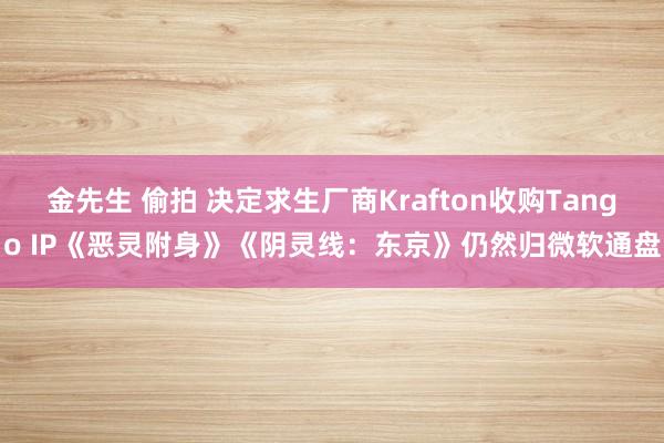 金先生 偷拍 决定求生厂商Krafton收购Tango IP《恶灵附身》《阴灵线：东京》仍然归微软通盘