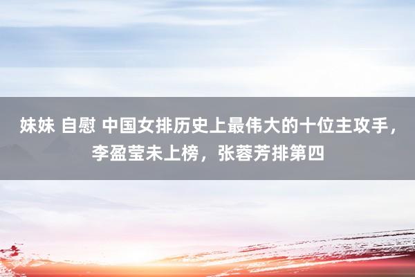 妹妹 自慰 中国女排历史上最伟大的十位主攻手，李盈莹未上榜，张蓉芳排第四