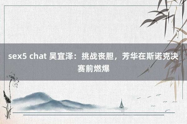 sex5 chat 吴宜泽：挑战丧胆，芳华在斯诺克决赛前燃爆