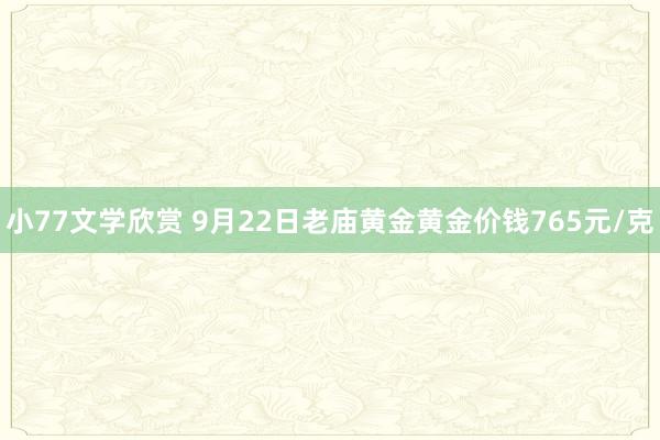 小77文学欣赏 9月22日老庙黄金黄金价钱765元/克