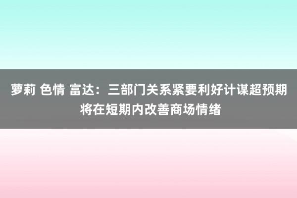 萝莉 色情 富达：三部门关系紧要利好计谋超预期 将在短期内改善商场情绪