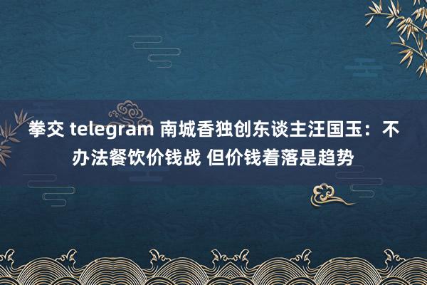 拳交 telegram 南城香独创东谈主汪国玉：不办法餐饮价钱战 但价钱着落是趋势