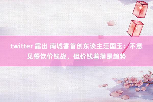 twitter 露出 南城香首创东谈主汪国玉：不意见餐饮价钱战，但价钱着落是趋势