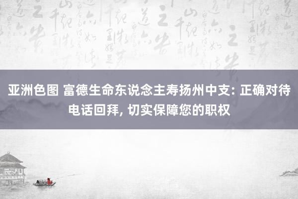 亚洲色图 富德生命东说念主寿扬州中支: 正确对待电话回拜， 切实保障您的职权