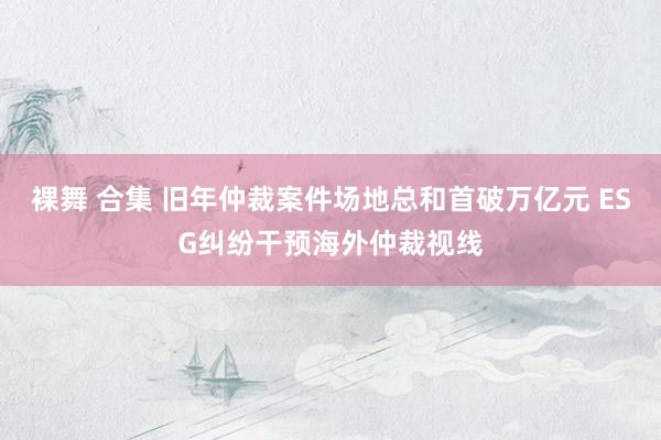 裸舞 合集 旧年仲裁案件场地总和首破万亿元 ESG纠纷干预海外仲裁视线