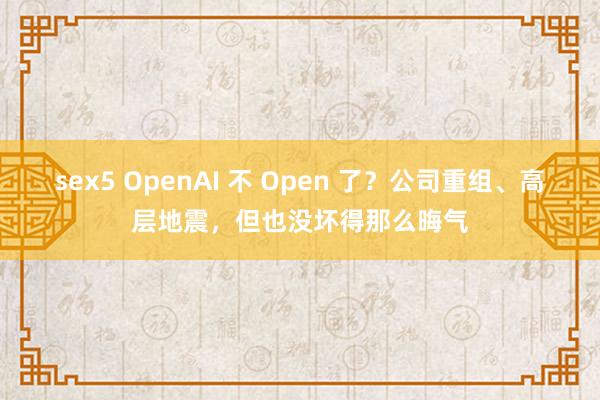 sex5 OpenAI 不 Open 了？公司重组、高层地震，但也没坏得那么晦气