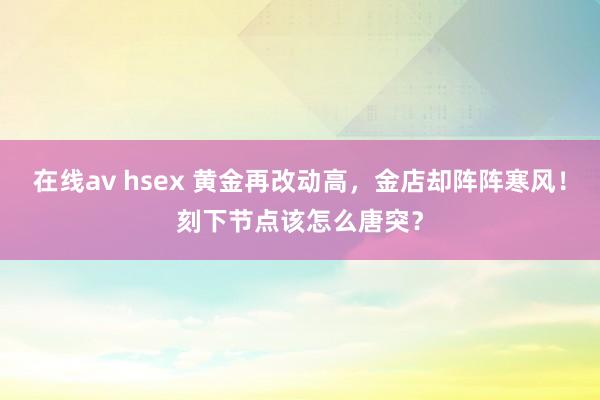 在线av hsex 黄金再改动高，金店却阵阵寒风！刻下节点该怎么唐突？