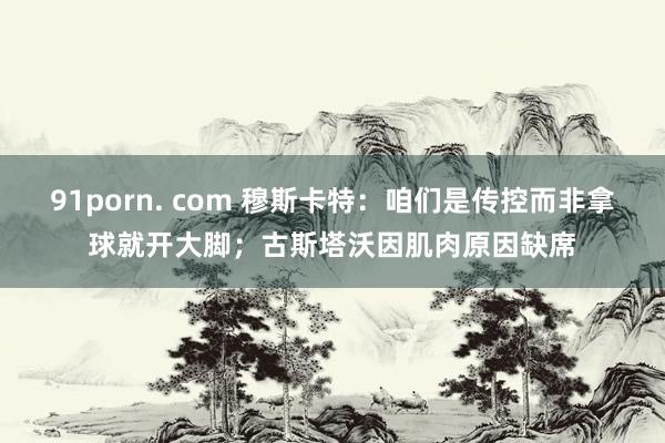 91porn. com 穆斯卡特：咱们是传控而非拿球就开大脚；古斯塔沃因肌肉原因缺席