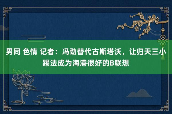 男同 色情 记者：冯劲替代古斯塔沃，让归天三小踢法成为海港很好的B联想