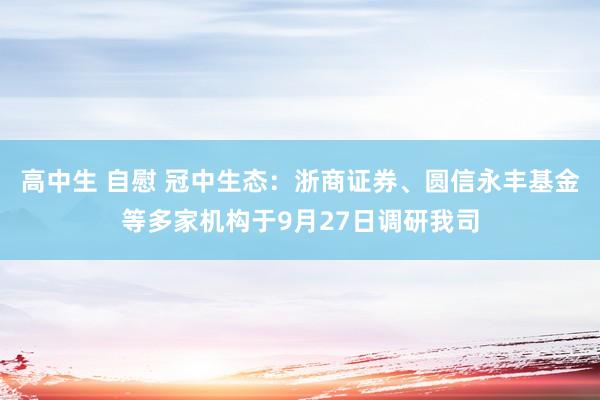 高中生 自慰 冠中生态：浙商证券、圆信永丰基金等多家机构于9月27日调研我司