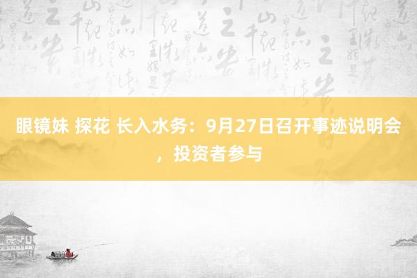 眼镜妹 探花 长入水务：9月27日召开事迹说明会，投资者参与