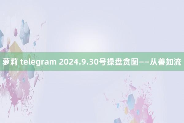 萝莉 telegram 2024.9.30号操盘贪图——从善如流