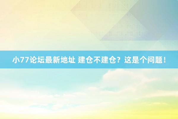 小77论坛最新地址 建仓不建仓？这是个问题！