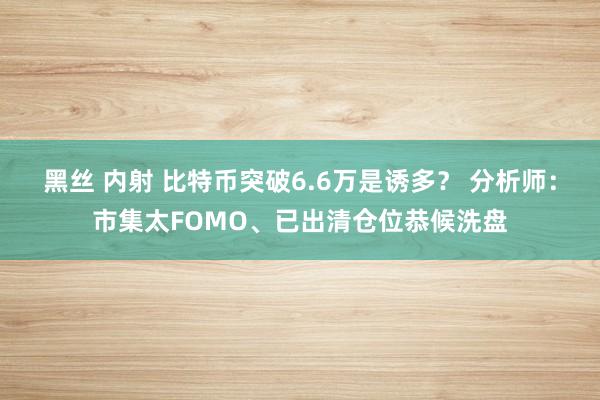 黑丝 内射 比特币突破6.6万是诱多？ 分析师：市集太FOMO、已出清仓位恭候洗盘