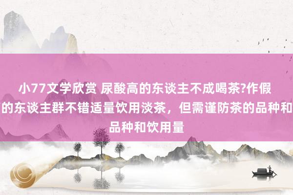 小77文学欣赏 尿酸高的东谈主不成喝茶?作假 尿酸高的东谈主群不错适量饮用淡茶，但需谨防茶的品种和饮用量