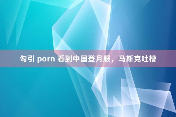 勾引 porn 看到中国登月服，马斯克吐槽