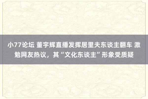 小77论坛 董宇辉直播发挥居里夫东谈主翻车 激勉网友热议，其“文化东谈主”形象受质疑