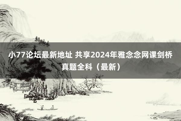 小77论坛最新地址 共享2024年雅念念网课剑桥真题全科（最新）