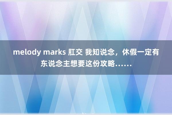 melody marks 肛交 我知说念，休假一定有东说念主想要这份攻略……