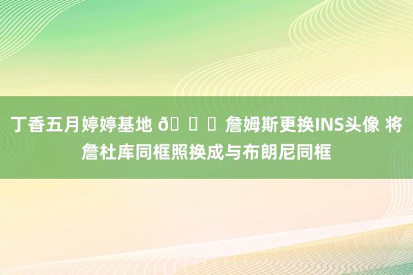 丁香五月婷婷基地 👀詹姆斯更换INS头像 将詹杜库同框照换成与布朗尼同框