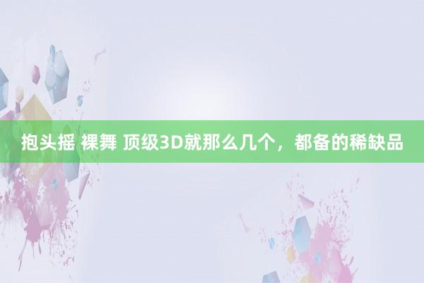 抱头摇 裸舞 顶级3D就那么几个，都备的稀缺品