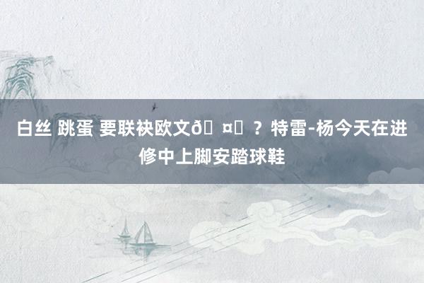 白丝 跳蛋 要联袂欧文🤔？特雷-杨今天在进修中上脚安踏球鞋