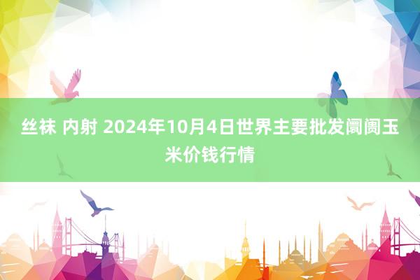 丝袜 内射 2024年10月4日世界主要批发阛阓玉米价钱行情