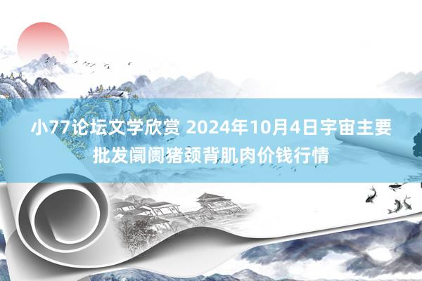 小77论坛文学欣赏 2024年10月4日宇宙主要批发阛阓猪颈背肌肉价钱行情