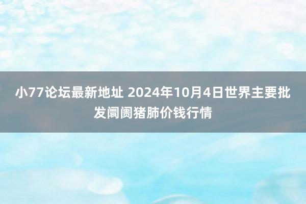 小77论坛最新地址 2024年10月4日世界主要批发阛阓猪肺价钱行情