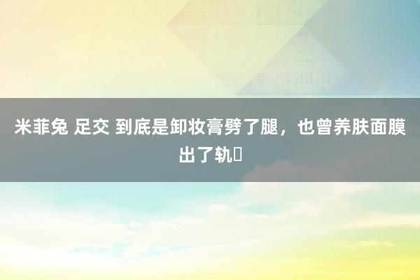 米菲兔 足交 到底是卸妆膏劈了腿，也曾养肤面膜出了轨❓