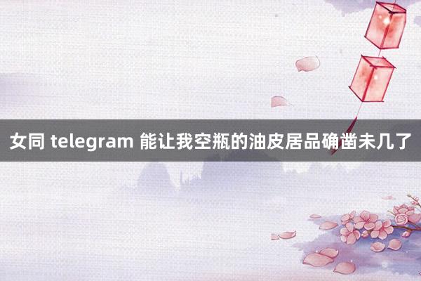 女同 telegram 能让我空瓶的油皮居品确凿未几了