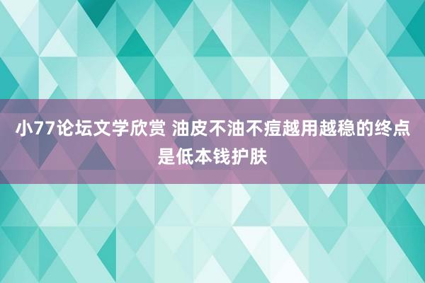 小77论坛文学欣赏 油皮不油不痘越用越稳的终点是低本钱护肤