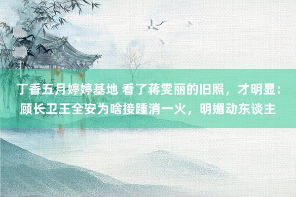 丁香五月婷婷基地 看了蒋雯丽的旧照，才明显：顾长卫王全安为啥接踵消一火，明媚动东谈主