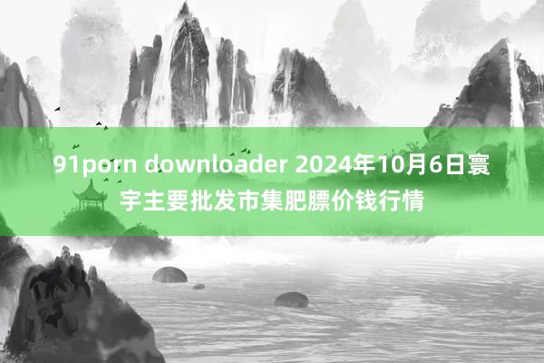 91porn downloader 2024年10月6日寰宇主要批发市集肥膘价钱行情