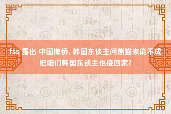 fss 露出 中国撤侨， 韩国东谈主问熊猫家能不成把咱们韩国东谈主也接回家?