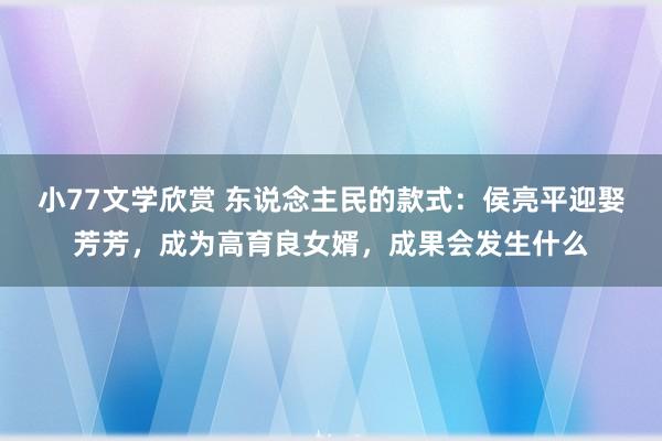 小77文学欣赏 东说念主民的款式：侯亮平迎娶芳芳，成为高育良女婿，成果会发生什么