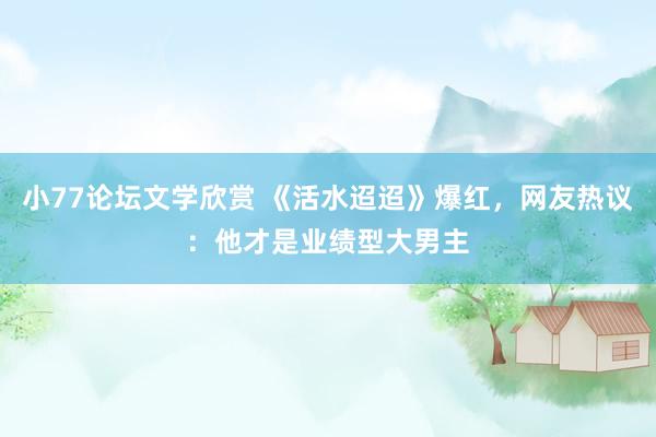 小77论坛文学欣赏 《活水迢迢》爆红，网友热议：他才是业绩型大男主