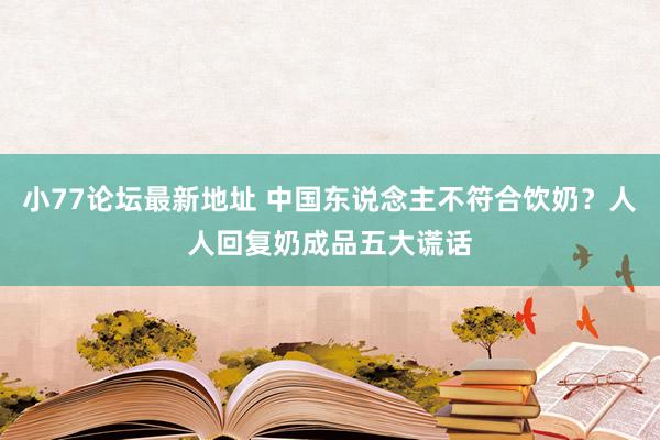 小77论坛最新地址 中国东说念主不符合饮奶？人人回复奶成品五大谎话