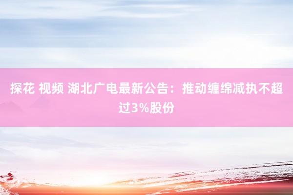 探花 视频 湖北广电最新公告：推动缠绵减执不超过3%股份