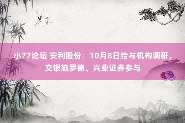 小77论坛 安利股份：10月8日给与机构调研，交银施罗德、兴业证券参与