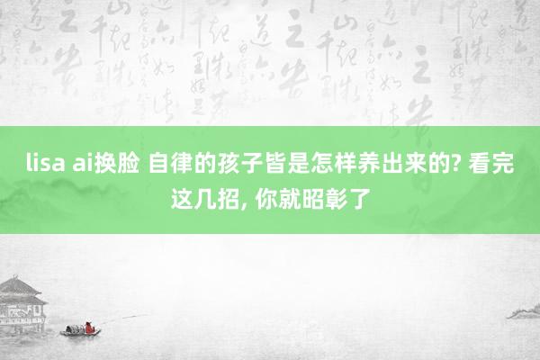 lisa ai换脸 自律的孩子皆是怎样养出来的? 看完这几招， 你就昭彰了