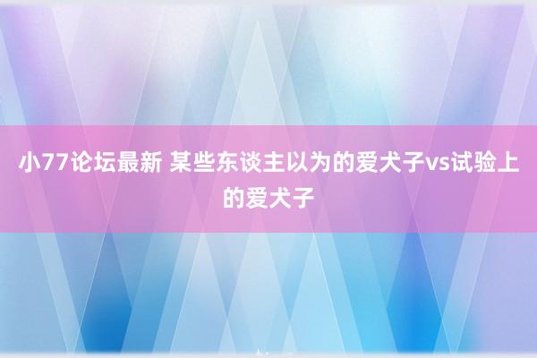 小77论坛最新 某些东谈主以为的爱犬子vs试验上的爱犬子