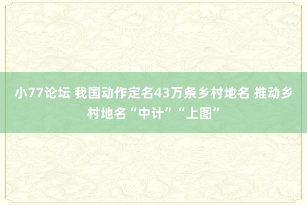 小77论坛 我国动作定名43万条乡村地名 推动乡村地名“中计”“上图”