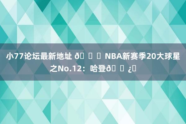 小77论坛最新地址 🌟NBA新赛季20大球星之No.12：哈登🐿️