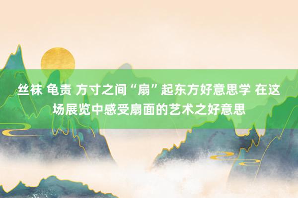 丝袜 龟责 方寸之间“扇”起东方好意思学 在这场展览中感受扇面的艺术之好意思