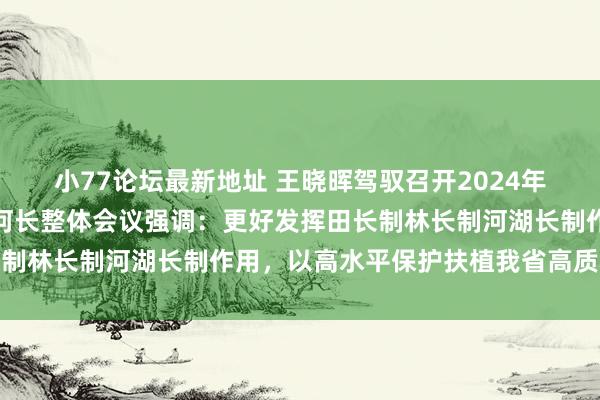 小77论坛最新地址 王晓晖驾驭召开2024年省田长制林长制暨省总河长整体会议强调：更好发挥田长制林长制河湖长制作用，以高水平保护扶植我省高质料发展