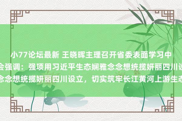 小77论坛最新 王晓晖主理召开省委表面学习中心组专题学习（扩大）会强调：强项用习近平生态娴雅念念想统揽妍丽四川设立，切实筑牢长江黄河上游生态樊篱